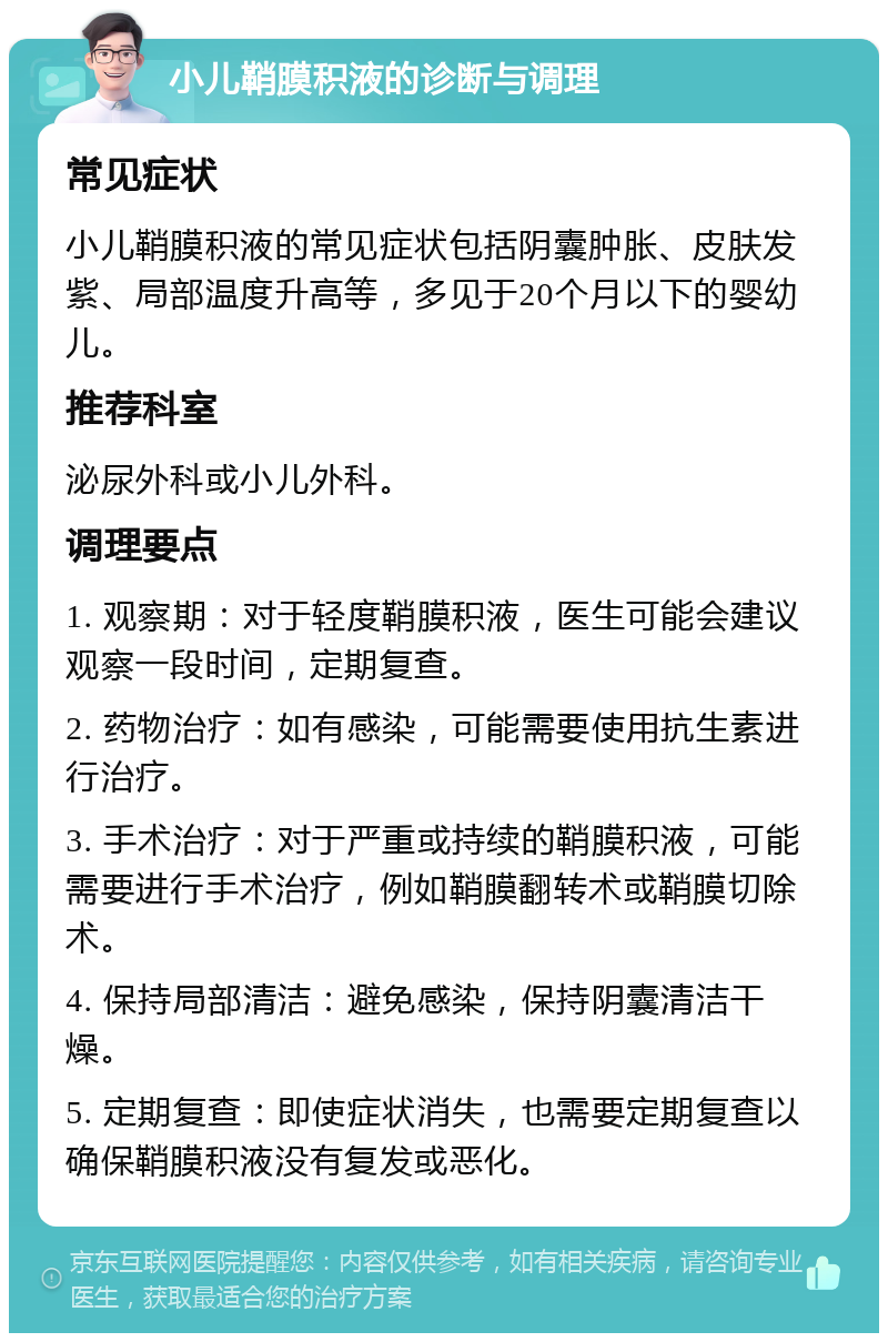 小儿鞘膜积液的诊断与调理 常见症状 小儿鞘膜积液的常见症状包括阴囊肿胀、皮肤发紫、局部温度升高等，多见于20个月以下的婴幼儿。 推荐科室 泌尿外科或小儿外科。 调理要点 1. 观察期：对于轻度鞘膜积液，医生可能会建议观察一段时间，定期复查。 2. 药物治疗：如有感染，可能需要使用抗生素进行治疗。 3. 手术治疗：对于严重或持续的鞘膜积液，可能需要进行手术治疗，例如鞘膜翻转术或鞘膜切除术。 4. 保持局部清洁：避免感染，保持阴囊清洁干燥。 5. 定期复查：即使症状消失，也需要定期复查以确保鞘膜积液没有复发或恶化。