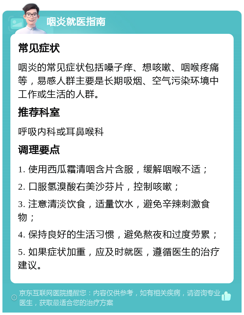 咽炎就医指南 常见症状 咽炎的常见症状包括嗓子痒、想咳嗽、咽喉疼痛等，易感人群主要是长期吸烟、空气污染环境中工作或生活的人群。 推荐科室 呼吸内科或耳鼻喉科 调理要点 1. 使用西瓜霜清咽含片含服，缓解咽喉不适； 2. 口服氢溴酸右美沙芬片，控制咳嗽； 3. 注意清淡饮食，适量饮水，避免辛辣刺激食物； 4. 保持良好的生活习惯，避免熬夜和过度劳累； 5. 如果症状加重，应及时就医，遵循医生的治疗建议。