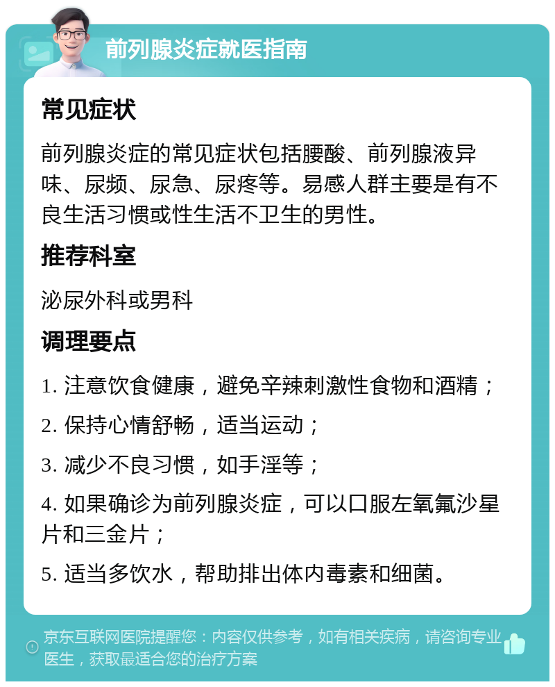 前列腺炎症就医指南 常见症状 前列腺炎症的常见症状包括腰酸、前列腺液异味、尿频、尿急、尿疼等。易感人群主要是有不良生活习惯或性生活不卫生的男性。 推荐科室 泌尿外科或男科 调理要点 1. 注意饮食健康，避免辛辣刺激性食物和酒精； 2. 保持心情舒畅，适当运动； 3. 减少不良习惯，如手淫等； 4. 如果确诊为前列腺炎症，可以口服左氧氟沙星片和三金片； 5. 适当多饮水，帮助排出体内毒素和细菌。