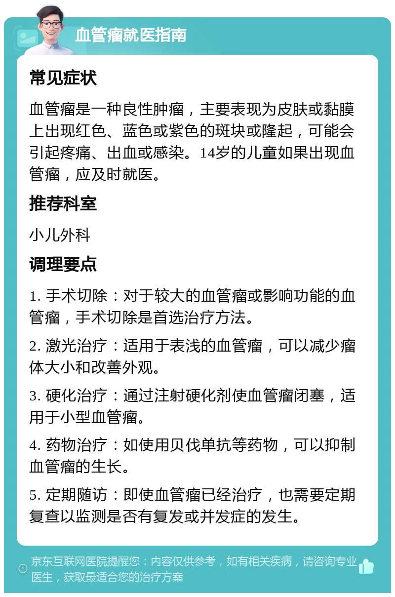 血管瘤就医指南 常见症状 血管瘤是一种良性肿瘤，主要表现为皮肤或黏膜上出现红色、蓝色或紫色的斑块或隆起，可能会引起疼痛、出血或感染。14岁的儿童如果出现血管瘤，应及时就医。 推荐科室 小儿外科 调理要点 1. 手术切除：对于较大的血管瘤或影响功能的血管瘤，手术切除是首选治疗方法。 2. 激光治疗：适用于表浅的血管瘤，可以减少瘤体大小和改善外观。 3. 硬化治疗：通过注射硬化剂使血管瘤闭塞，适用于小型血管瘤。 4. 药物治疗：如使用贝伐单抗等药物，可以抑制血管瘤的生长。 5. 定期随访：即使血管瘤已经治疗，也需要定期复查以监测是否有复发或并发症的发生。