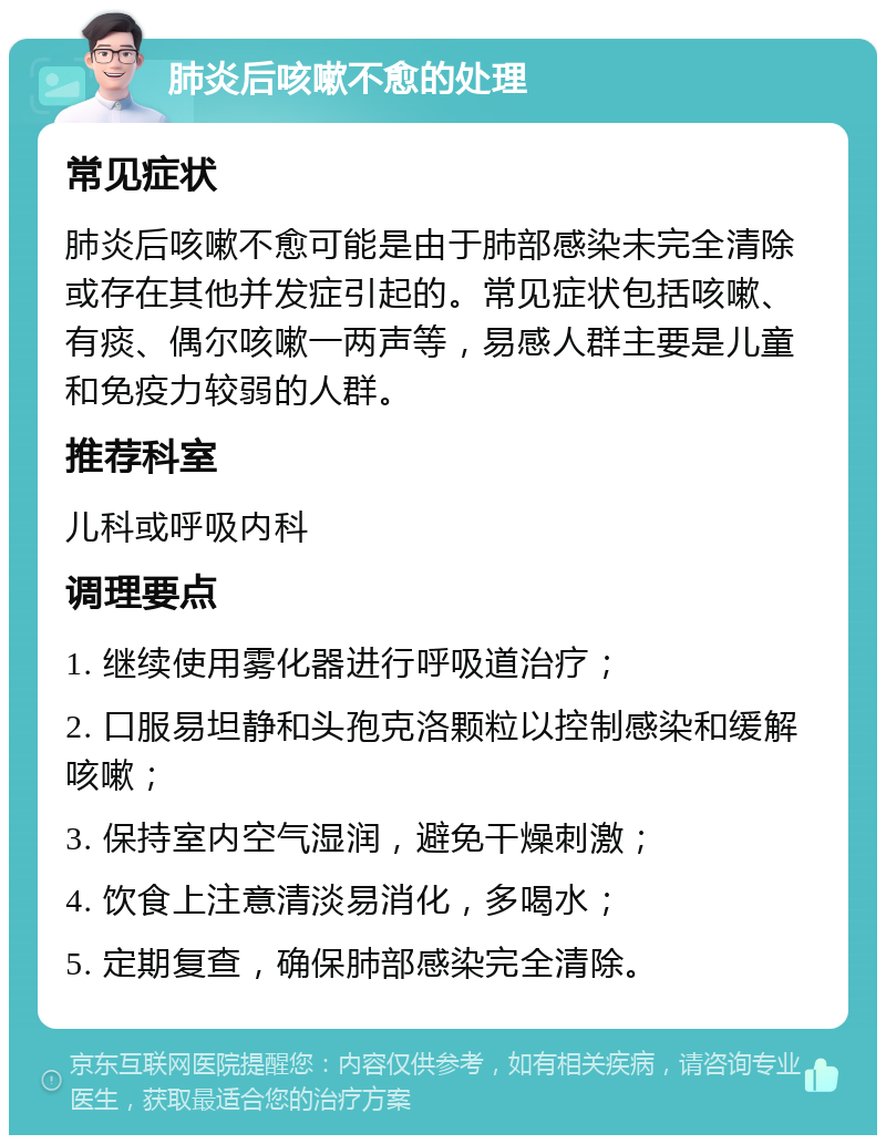 肺炎后咳嗽不愈的处理 常见症状 肺炎后咳嗽不愈可能是由于肺部感染未完全清除或存在其他并发症引起的。常见症状包括咳嗽、有痰、偶尔咳嗽一两声等，易感人群主要是儿童和免疫力较弱的人群。 推荐科室 儿科或呼吸内科 调理要点 1. 继续使用雾化器进行呼吸道治疗； 2. 口服易坦静和头孢克洛颗粒以控制感染和缓解咳嗽； 3. 保持室内空气湿润，避免干燥刺激； 4. 饮食上注意清淡易消化，多喝水； 5. 定期复查，确保肺部感染完全清除。