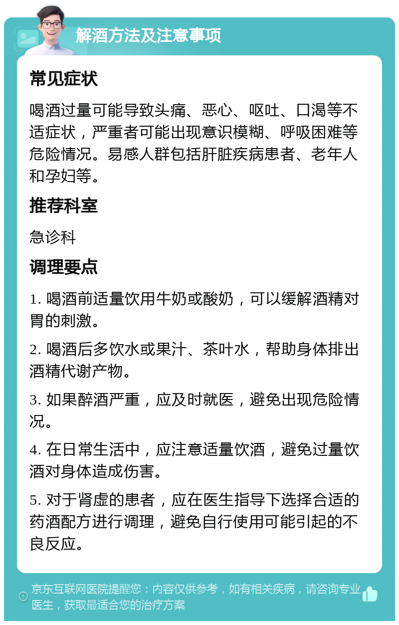 解酒方法及注意事项 常见症状 喝酒过量可能导致头痛、恶心、呕吐、口渴等不适症状，严重者可能出现意识模糊、呼吸困难等危险情况。易感人群包括肝脏疾病患者、老年人和孕妇等。 推荐科室 急诊科 调理要点 1. 喝酒前适量饮用牛奶或酸奶，可以缓解酒精对胃的刺激。 2. 喝酒后多饮水或果汁、茶叶水，帮助身体排出酒精代谢产物。 3. 如果醉酒严重，应及时就医，避免出现危险情况。 4. 在日常生活中，应注意适量饮酒，避免过量饮酒对身体造成伤害。 5. 对于肾虚的患者，应在医生指导下选择合适的药酒配方进行调理，避免自行使用可能引起的不良反应。