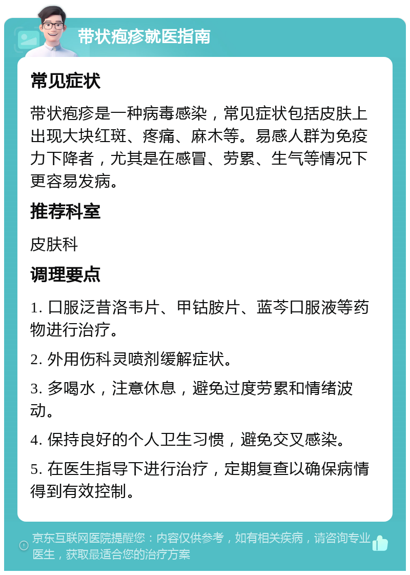 带状疱疹就医指南 常见症状 带状疱疹是一种病毒感染，常见症状包括皮肤上出现大块红斑、疼痛、麻木等。易感人群为免疫力下降者，尤其是在感冒、劳累、生气等情况下更容易发病。 推荐科室 皮肤科 调理要点 1. 口服泛昔洛韦片、甲钴胺片、蓝芩口服液等药物进行治疗。 2. 外用伤科灵喷剂缓解症状。 3. 多喝水，注意休息，避免过度劳累和情绪波动。 4. 保持良好的个人卫生习惯，避免交叉感染。 5. 在医生指导下进行治疗，定期复查以确保病情得到有效控制。