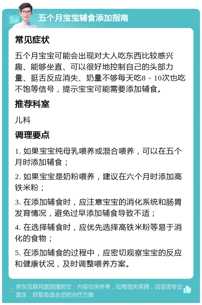 五个月宝宝辅食添加指南 常见症状 五个月宝宝可能会出现对大人吃东西比较感兴趣、能够坐直、可以很好地控制自己的头部力量、挺舌反应消失、奶量不够每天吃8－10次也吃不饱等信号，提示宝宝可能需要添加辅食。 推荐科室 儿科 调理要点 1. 如果宝宝纯母乳喂养或混合喂养，可以在五个月时添加辅食； 2. 如果宝宝是奶粉喂养，建议在六个月时添加高铁米粉； 3. 在添加辅食时，应注意宝宝的消化系统和肠胃发育情况，避免过早添加辅食导致不适； 4. 在选择辅食时，应优先选择高铁米粉等易于消化的食物； 5. 在添加辅食的过程中，应密切观察宝宝的反应和健康状况，及时调整喂养方案。