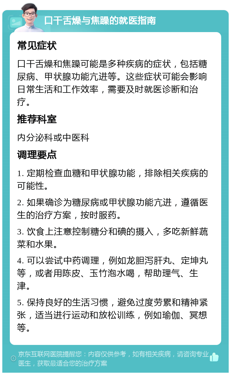 口干舌燥与焦躁的就医指南 常见症状 口干舌燥和焦躁可能是多种疾病的症状，包括糖尿病、甲状腺功能亢进等。这些症状可能会影响日常生活和工作效率，需要及时就医诊断和治疗。 推荐科室 内分泌科或中医科 调理要点 1. 定期检查血糖和甲状腺功能，排除相关疾病的可能性。 2. 如果确诊为糖尿病或甲状腺功能亢进，遵循医生的治疗方案，按时服药。 3. 饮食上注意控制糖分和碘的摄入，多吃新鲜蔬菜和水果。 4. 可以尝试中药调理，例如龙胆泻肝丸、定坤丸等，或者用陈皮、玉竹泡水喝，帮助理气、生津。 5. 保持良好的生活习惯，避免过度劳累和精神紧张，适当进行运动和放松训练，例如瑜伽、冥想等。