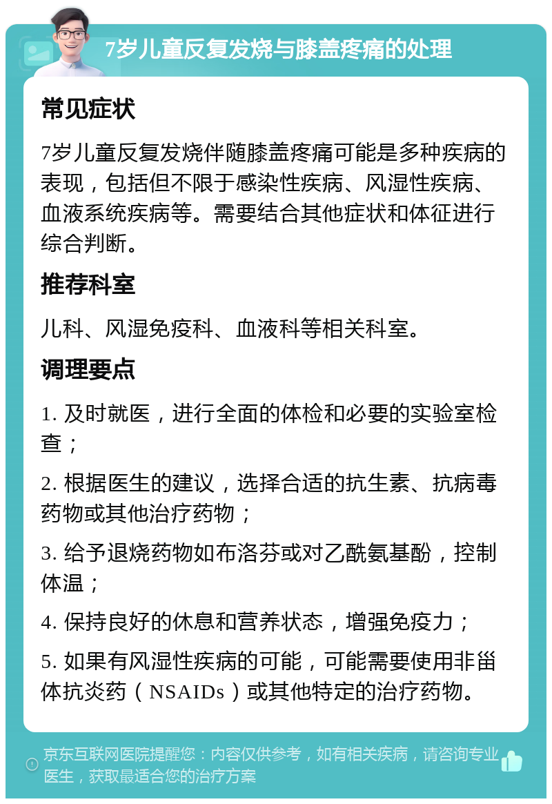 7岁儿童反复发烧与膝盖疼痛的处理 常见症状 7岁儿童反复发烧伴随膝盖疼痛可能是多种疾病的表现，包括但不限于感染性疾病、风湿性疾病、血液系统疾病等。需要结合其他症状和体征进行综合判断。 推荐科室 儿科、风湿免疫科、血液科等相关科室。 调理要点 1. 及时就医，进行全面的体检和必要的实验室检查； 2. 根据医生的建议，选择合适的抗生素、抗病毒药物或其他治疗药物； 3. 给予退烧药物如布洛芬或对乙酰氨基酚，控制体温； 4. 保持良好的休息和营养状态，增强免疫力； 5. 如果有风湿性疾病的可能，可能需要使用非甾体抗炎药（NSAIDs）或其他特定的治疗药物。