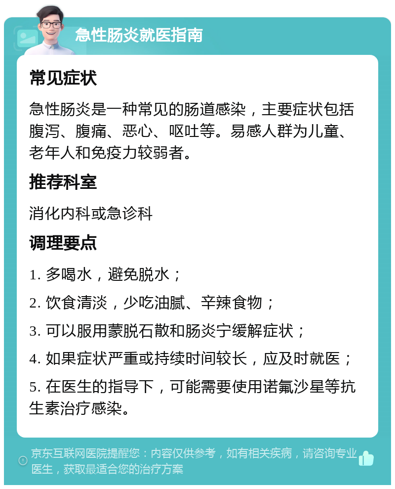 急性肠炎就医指南 常见症状 急性肠炎是一种常见的肠道感染，主要症状包括腹泻、腹痛、恶心、呕吐等。易感人群为儿童、老年人和免疫力较弱者。 推荐科室 消化内科或急诊科 调理要点 1. 多喝水，避免脱水； 2. 饮食清淡，少吃油腻、辛辣食物； 3. 可以服用蒙脱石散和肠炎宁缓解症状； 4. 如果症状严重或持续时间较长，应及时就医； 5. 在医生的指导下，可能需要使用诺氟沙星等抗生素治疗感染。