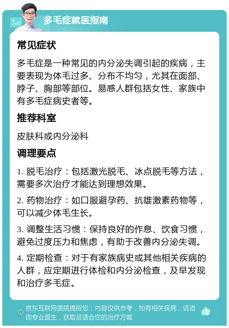 多毛症就医指南 常见症状 多毛症是一种常见的内分泌失调引起的疾病，主要表现为体毛过多、分布不均匀，尤其在面部、脖子、胸部等部位。易感人群包括女性、家族中有多毛症病史者等。 推荐科室 皮肤科或内分泌科 调理要点 1. 脱毛治疗：包括激光脱毛、冰点脱毛等方法，需要多次治疗才能达到理想效果。 2. 药物治疗：如口服避孕药、抗雄激素药物等，可以减少体毛生长。 3. 调整生活习惯：保持良好的作息、饮食习惯，避免过度压力和焦虑，有助于改善内分泌失调。 4. 定期检查：对于有家族病史或其他相关疾病的人群，应定期进行体检和内分泌检查，及早发现和治疗多毛症。