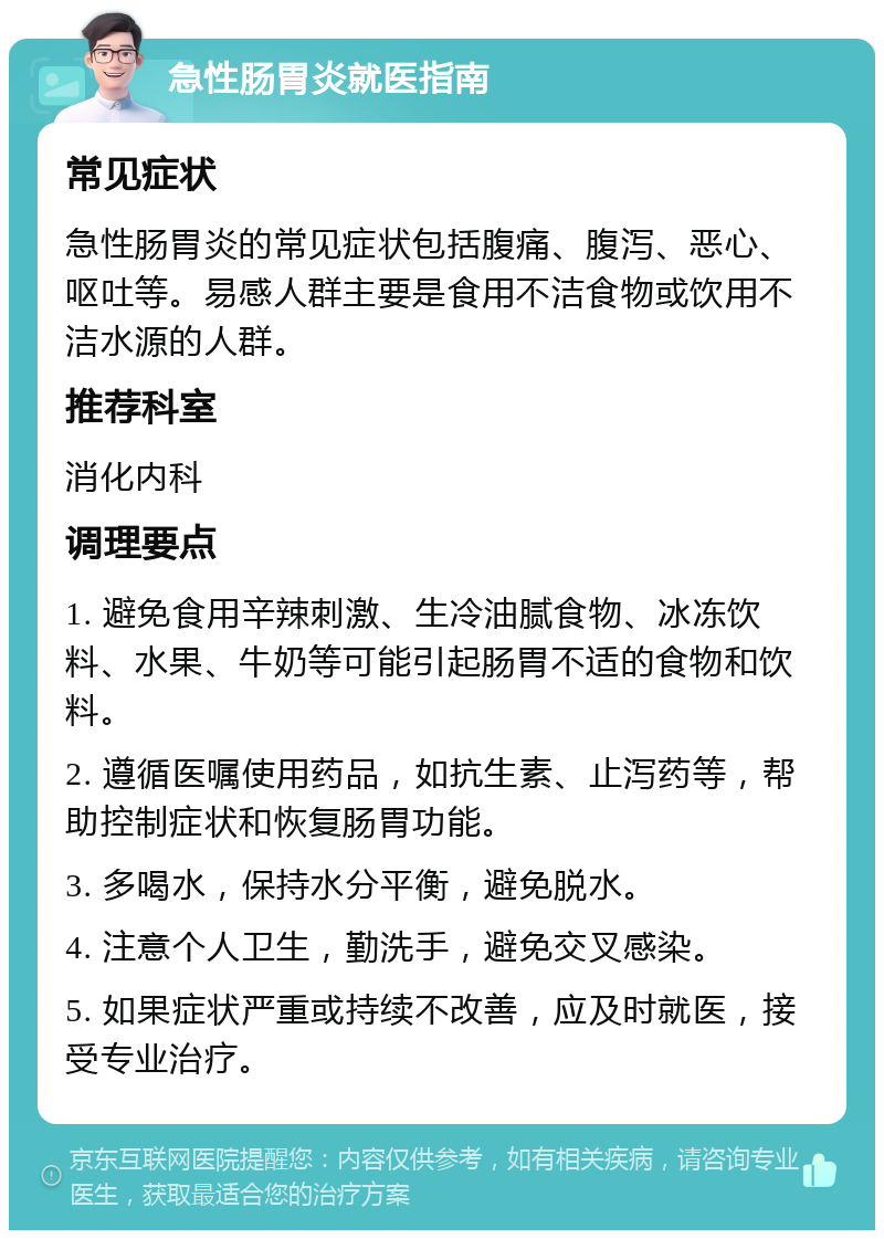 急性肠胃炎就医指南 常见症状 急性肠胃炎的常见症状包括腹痛、腹泻、恶心、呕吐等。易感人群主要是食用不洁食物或饮用不洁水源的人群。 推荐科室 消化内科 调理要点 1. 避免食用辛辣刺激、生冷油腻食物、冰冻饮料、水果、牛奶等可能引起肠胃不适的食物和饮料。 2. 遵循医嘱使用药品，如抗生素、止泻药等，帮助控制症状和恢复肠胃功能。 3. 多喝水，保持水分平衡，避免脱水。 4. 注意个人卫生，勤洗手，避免交叉感染。 5. 如果症状严重或持续不改善，应及时就医，接受专业治疗。