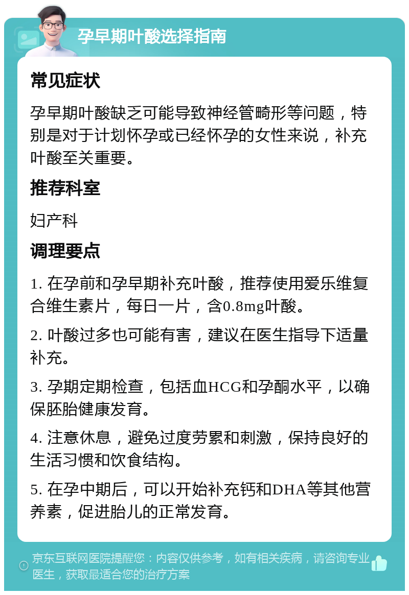 孕早期叶酸选择指南 常见症状 孕早期叶酸缺乏可能导致神经管畸形等问题，特别是对于计划怀孕或已经怀孕的女性来说，补充叶酸至关重要。 推荐科室 妇产科 调理要点 1. 在孕前和孕早期补充叶酸，推荐使用爱乐维复合维生素片，每日一片，含0.8mg叶酸。 2. 叶酸过多也可能有害，建议在医生指导下适量补充。 3. 孕期定期检查，包括血HCG和孕酮水平，以确保胚胎健康发育。 4. 注意休息，避免过度劳累和刺激，保持良好的生活习惯和饮食结构。 5. 在孕中期后，可以开始补充钙和DHA等其他营养素，促进胎儿的正常发育。