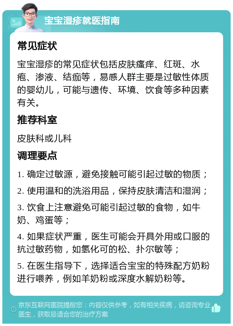 宝宝湿疹就医指南 常见症状 宝宝湿疹的常见症状包括皮肤瘙痒、红斑、水疱、渗液、结痂等，易感人群主要是过敏性体质的婴幼儿，可能与遗传、环境、饮食等多种因素有关。 推荐科室 皮肤科或儿科 调理要点 1. 确定过敏源，避免接触可能引起过敏的物质； 2. 使用温和的洗浴用品，保持皮肤清洁和湿润； 3. 饮食上注意避免可能引起过敏的食物，如牛奶、鸡蛋等； 4. 如果症状严重，医生可能会开具外用或口服的抗过敏药物，如氢化可的松、扑尔敏等； 5. 在医生指导下，选择适合宝宝的特殊配方奶粉进行喂养，例如羊奶粉或深度水解奶粉等。