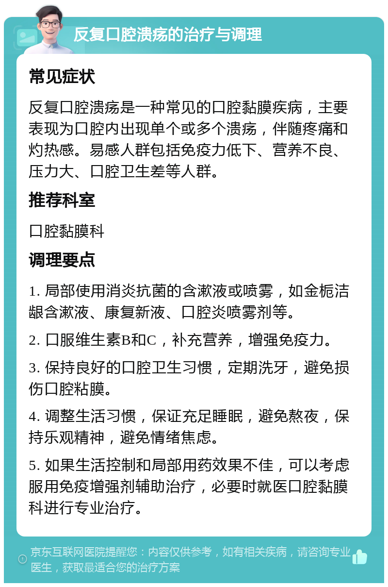 反复口腔溃疡的治疗与调理 常见症状 反复口腔溃疡是一种常见的口腔黏膜疾病，主要表现为口腔内出现单个或多个溃疡，伴随疼痛和灼热感。易感人群包括免疫力低下、营养不良、压力大、口腔卫生差等人群。 推荐科室 口腔黏膜科 调理要点 1. 局部使用消炎抗菌的含漱液或喷雾，如金栀洁龈含漱液、康复新液、口腔炎喷雾剂等。 2. 口服维生素B和C，补充营养，增强免疫力。 3. 保持良好的口腔卫生习惯，定期洗牙，避免损伤口腔粘膜。 4. 调整生活习惯，保证充足睡眠，避免熬夜，保持乐观精神，避免情绪焦虑。 5. 如果生活控制和局部用药效果不佳，可以考虑服用免疫增强剂辅助治疗，必要时就医口腔黏膜科进行专业治疗。