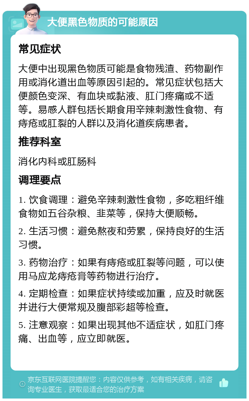 大便黑色物质的可能原因 常见症状 大便中出现黑色物质可能是食物残渣、药物副作用或消化道出血等原因引起的。常见症状包括大便颜色变深、有血块或黏液、肛门疼痛或不适等。易感人群包括长期食用辛辣刺激性食物、有痔疮或肛裂的人群以及消化道疾病患者。 推荐科室 消化内科或肛肠科 调理要点 1. 饮食调理：避免辛辣刺激性食物，多吃粗纤维食物如五谷杂粮、韭菜等，保持大便顺畅。 2. 生活习惯：避免熬夜和劳累，保持良好的生活习惯。 3. 药物治疗：如果有痔疮或肛裂等问题，可以使用马应龙痔疮膏等药物进行治疗。 4. 定期检查：如果症状持续或加重，应及时就医并进行大便常规及腹部彩超等检查。 5. 注意观察：如果出现其他不适症状，如肛门疼痛、出血等，应立即就医。