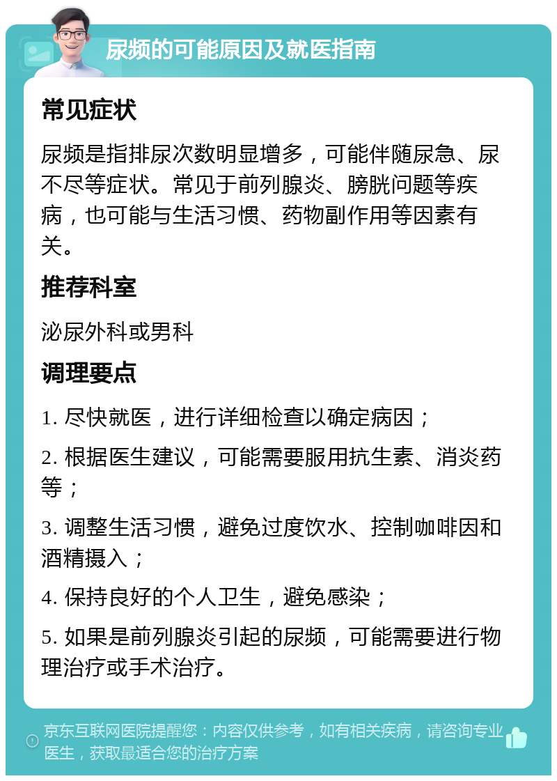 尿频的可能原因及就医指南 常见症状 尿频是指排尿次数明显增多，可能伴随尿急、尿不尽等症状。常见于前列腺炎、膀胱问题等疾病，也可能与生活习惯、药物副作用等因素有关。 推荐科室 泌尿外科或男科 调理要点 1. 尽快就医，进行详细检查以确定病因； 2. 根据医生建议，可能需要服用抗生素、消炎药等； 3. 调整生活习惯，避免过度饮水、控制咖啡因和酒精摄入； 4. 保持良好的个人卫生，避免感染； 5. 如果是前列腺炎引起的尿频，可能需要进行物理治疗或手术治疗。