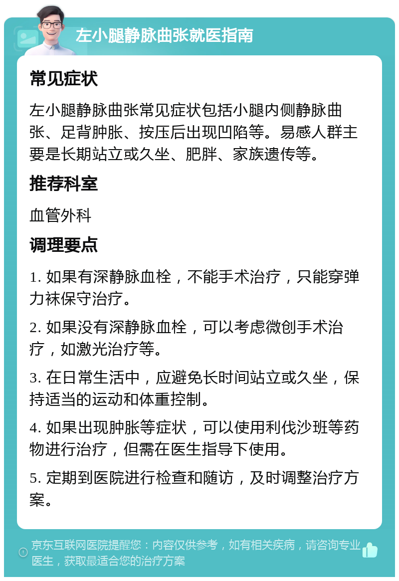 左小腿静脉曲张就医指南 常见症状 左小腿静脉曲张常见症状包括小腿内侧静脉曲张、足背肿胀、按压后出现凹陷等。易感人群主要是长期站立或久坐、肥胖、家族遗传等。 推荐科室 血管外科 调理要点 1. 如果有深静脉血栓，不能手术治疗，只能穿弹力袜保守治疗。 2. 如果没有深静脉血栓，可以考虑微创手术治疗，如激光治疗等。 3. 在日常生活中，应避免长时间站立或久坐，保持适当的运动和体重控制。 4. 如果出现肿胀等症状，可以使用利伐沙班等药物进行治疗，但需在医生指导下使用。 5. 定期到医院进行检查和随访，及时调整治疗方案。