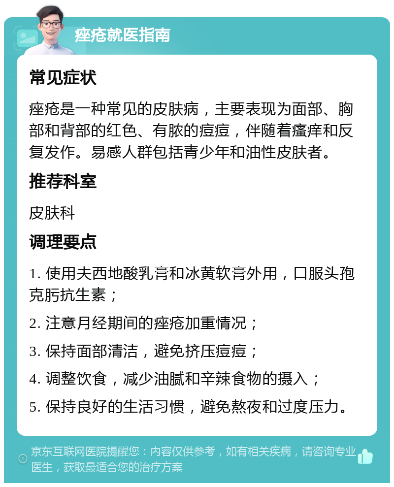 痤疮就医指南 常见症状 痤疮是一种常见的皮肤病，主要表现为面部、胸部和背部的红色、有脓的痘痘，伴随着瘙痒和反复发作。易感人群包括青少年和油性皮肤者。 推荐科室 皮肤科 调理要点 1. 使用夫西地酸乳膏和冰黄软膏外用，口服头孢克肟抗生素； 2. 注意月经期间的痤疮加重情况； 3. 保持面部清洁，避免挤压痘痘； 4. 调整饮食，减少油腻和辛辣食物的摄入； 5. 保持良好的生活习惯，避免熬夜和过度压力。