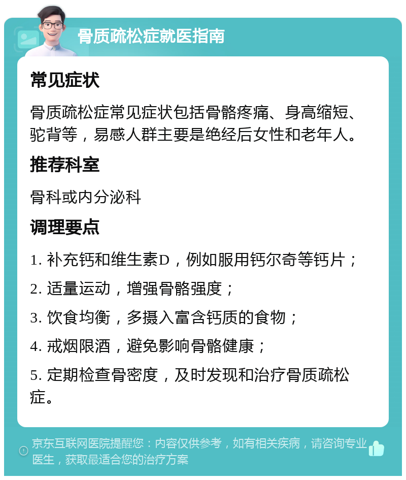 骨质疏松症就医指南 常见症状 骨质疏松症常见症状包括骨骼疼痛、身高缩短、驼背等，易感人群主要是绝经后女性和老年人。 推荐科室 骨科或内分泌科 调理要点 1. 补充钙和维生素D，例如服用钙尔奇等钙片； 2. 适量运动，增强骨骼强度； 3. 饮食均衡，多摄入富含钙质的食物； 4. 戒烟限酒，避免影响骨骼健康； 5. 定期检查骨密度，及时发现和治疗骨质疏松症。