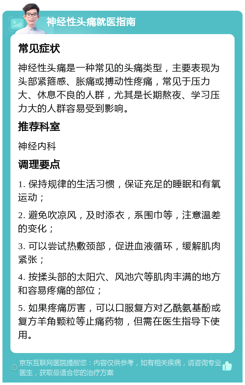 神经性头痛就医指南 常见症状 神经性头痛是一种常见的头痛类型，主要表现为头部紧箍感、胀痛或搏动性疼痛，常见于压力大、休息不良的人群，尤其是长期熬夜、学习压力大的人群容易受到影响。 推荐科室 神经内科 调理要点 1. 保持规律的生活习惯，保证充足的睡眠和有氧运动； 2. 避免吹凉风，及时添衣，系围巾等，注意温差的变化； 3. 可以尝试热敷颈部，促进血液循环，缓解肌肉紧张； 4. 按揉头部的太阳穴、风池穴等肌肉丰满的地方和容易疼痛的部位； 5. 如果疼痛厉害，可以口服复方对乙酰氨基酚或复方羊角颗粒等止痛药物，但需在医生指导下使用。