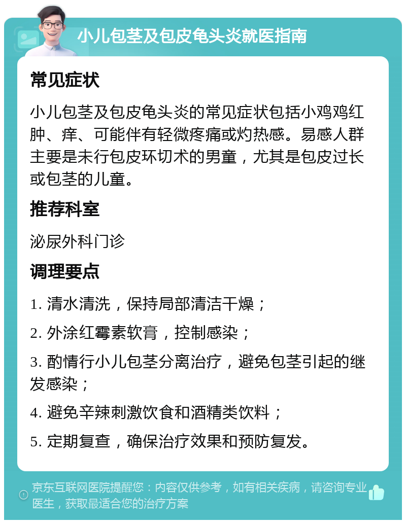 小儿包茎及包皮龟头炎就医指南 常见症状 小儿包茎及包皮龟头炎的常见症状包括小鸡鸡红肿、痒、可能伴有轻微疼痛或灼热感。易感人群主要是未行包皮环切术的男童，尤其是包皮过长或包茎的儿童。 推荐科室 泌尿外科门诊 调理要点 1. 清水清洗，保持局部清洁干燥； 2. 外涂红霉素软膏，控制感染； 3. 酌情行小儿包茎分离治疗，避免包茎引起的继发感染； 4. 避免辛辣刺激饮食和酒精类饮料； 5. 定期复查，确保治疗效果和预防复发。