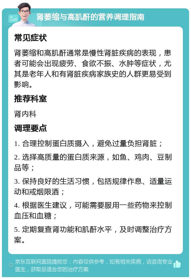 肾萎缩与高肌酐的营养调理指南 常见症状 肾萎缩和高肌酐通常是慢性肾脏疾病的表现，患者可能会出现疲劳、食欲不振、水肿等症状，尤其是老年人和有肾脏疾病家族史的人群更易受到影响。 推荐科室 肾内科 调理要点 1. 合理控制蛋白质摄入，避免过量负担肾脏； 2. 选择高质量的蛋白质来源，如鱼、鸡肉、豆制品等； 3. 保持良好的生活习惯，包括规律作息、适量运动和戒烟限酒； 4. 根据医生建议，可能需要服用一些药物来控制血压和血糖； 5. 定期复查肾功能和肌酐水平，及时调整治疗方案。