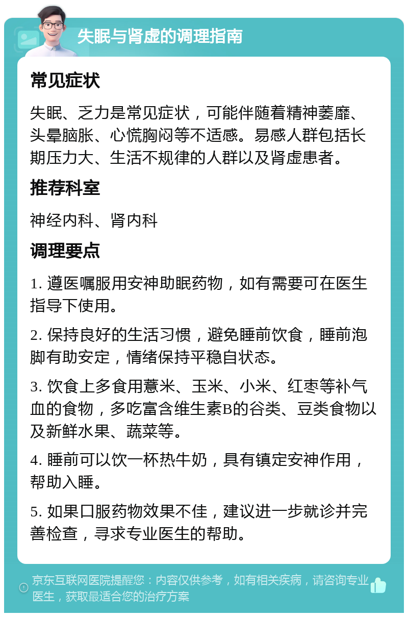 失眠与肾虚的调理指南 常见症状 失眠、乏力是常见症状，可能伴随着精神萎靡、头晕脑胀、心慌胸闷等不适感。易感人群包括长期压力大、生活不规律的人群以及肾虚患者。 推荐科室 神经内科、肾内科 调理要点 1. 遵医嘱服用安神助眠药物，如有需要可在医生指导下使用。 2. 保持良好的生活习惯，避免睡前饮食，睡前泡脚有助安定，情绪保持平稳自状态。 3. 饮食上多食用薏米、玉米、小米、红枣等补气血的食物，多吃富含维生素B的谷类、豆类食物以及新鲜水果、蔬菜等。 4. 睡前可以饮一杯热牛奶，具有镇定安神作用，帮助入睡。 5. 如果口服药物效果不佳，建议进一步就诊并完善检查，寻求专业医生的帮助。