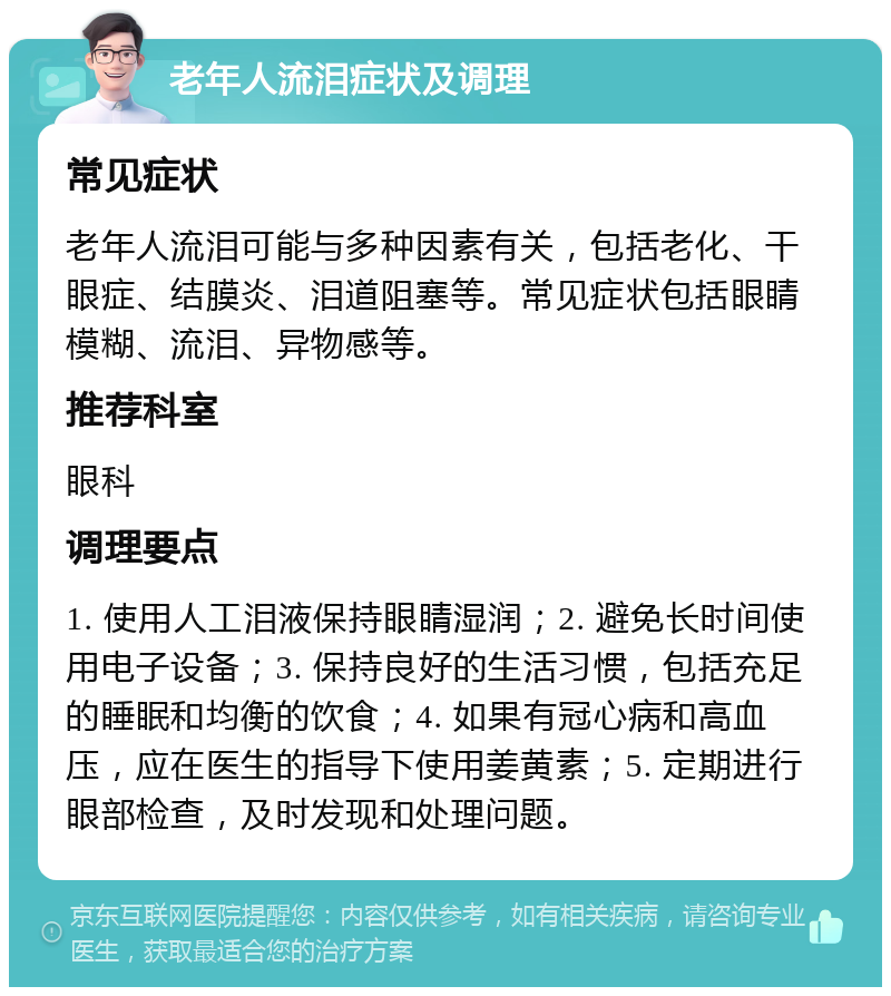 老年人流泪症状及调理 常见症状 老年人流泪可能与多种因素有关，包括老化、干眼症、结膜炎、泪道阻塞等。常见症状包括眼睛模糊、流泪、异物感等。 推荐科室 眼科 调理要点 1. 使用人工泪液保持眼睛湿润；2. 避免长时间使用电子设备；3. 保持良好的生活习惯，包括充足的睡眠和均衡的饮食；4. 如果有冠心病和高血压，应在医生的指导下使用姜黄素；5. 定期进行眼部检查，及时发现和处理问题。