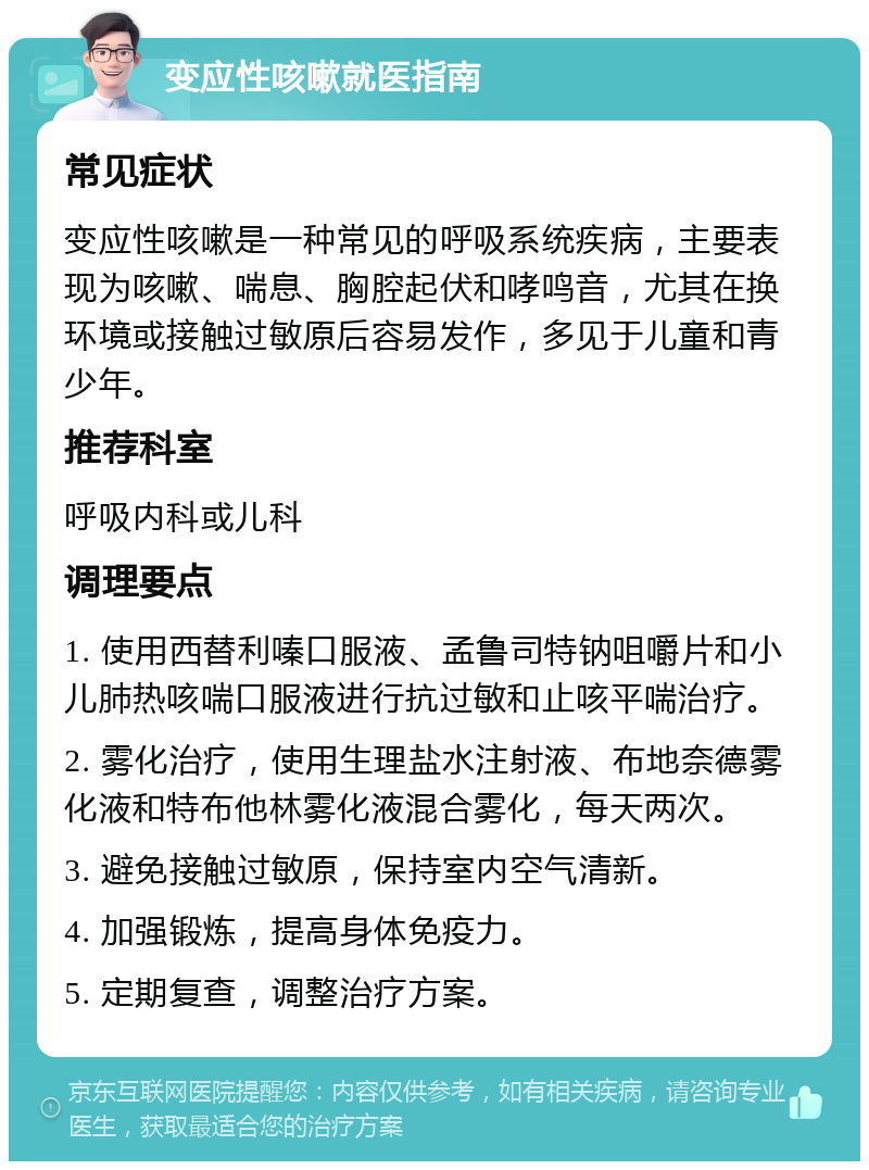 变应性咳嗽就医指南 常见症状 变应性咳嗽是一种常见的呼吸系统疾病，主要表现为咳嗽、喘息、胸腔起伏和哮鸣音，尤其在换环境或接触过敏原后容易发作，多见于儿童和青少年。 推荐科室 呼吸内科或儿科 调理要点 1. 使用西替利嗪口服液、孟鲁司特钠咀嚼片和小儿肺热咳喘口服液进行抗过敏和止咳平喘治疗。 2. 雾化治疗，使用生理盐水注射液、布地奈德雾化液和特布他林雾化液混合雾化，每天两次。 3. 避免接触过敏原，保持室内空气清新。 4. 加强锻炼，提高身体免疫力。 5. 定期复查，调整治疗方案。