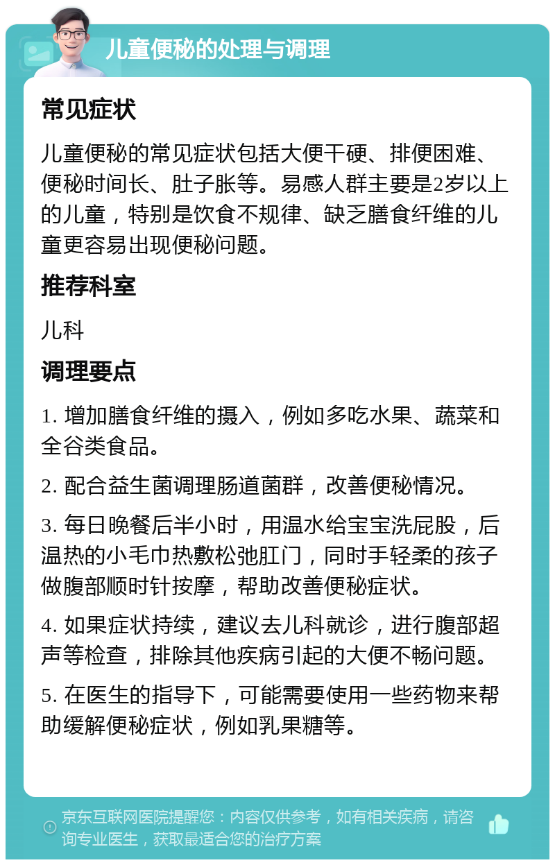 儿童便秘的处理与调理 常见症状 儿童便秘的常见症状包括大便干硬、排便困难、便秘时间长、肚子胀等。易感人群主要是2岁以上的儿童，特别是饮食不规律、缺乏膳食纤维的儿童更容易出现便秘问题。 推荐科室 儿科 调理要点 1. 增加膳食纤维的摄入，例如多吃水果、蔬菜和全谷类食品。 2. 配合益生菌调理肠道菌群，改善便秘情况。 3. 每日晚餐后半小时，用温水给宝宝洗屁股，后温热的小毛巾热敷松弛肛门，同时手轻柔的孩子做腹部顺时针按摩，帮助改善便秘症状。 4. 如果症状持续，建议去儿科就诊，进行腹部超声等检查，排除其他疾病引起的大便不畅问题。 5. 在医生的指导下，可能需要使用一些药物来帮助缓解便秘症状，例如乳果糖等。