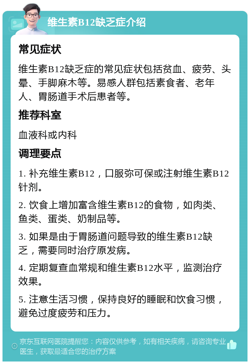 维生素B12缺乏症介绍 常见症状 维生素B12缺乏症的常见症状包括贫血、疲劳、头晕、手脚麻木等。易感人群包括素食者、老年人、胃肠道手术后患者等。 推荐科室 血液科或内科 调理要点 1. 补充维生素B12，口服弥可保或注射维生素B12针剂。 2. 饮食上增加富含维生素B12的食物，如肉类、鱼类、蛋类、奶制品等。 3. 如果是由于胃肠道问题导致的维生素B12缺乏，需要同时治疗原发病。 4. 定期复查血常规和维生素B12水平，监测治疗效果。 5. 注意生活习惯，保持良好的睡眠和饮食习惯，避免过度疲劳和压力。