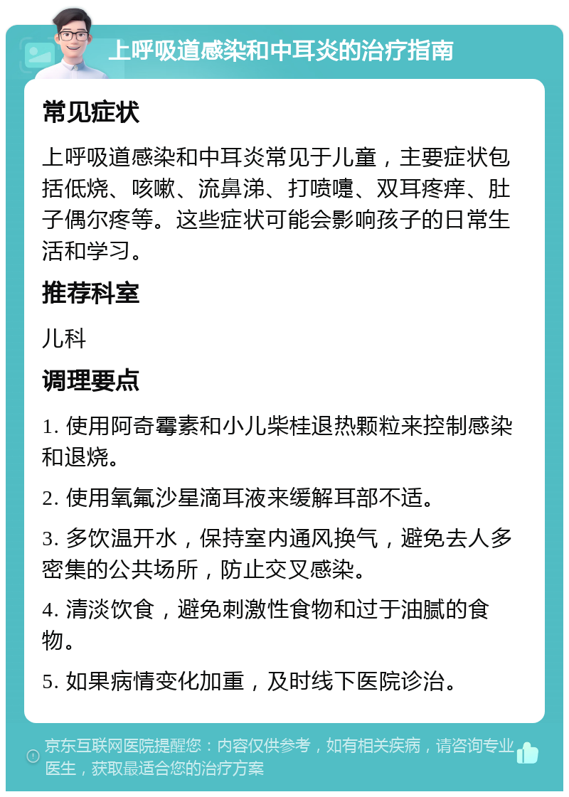 上呼吸道感染和中耳炎的治疗指南 常见症状 上呼吸道感染和中耳炎常见于儿童，主要症状包括低烧、咳嗽、流鼻涕、打喷嚏、双耳疼痒、肚子偶尔疼等。这些症状可能会影响孩子的日常生活和学习。 推荐科室 儿科 调理要点 1. 使用阿奇霉素和小儿柴桂退热颗粒来控制感染和退烧。 2. 使用氧氟沙星滴耳液来缓解耳部不适。 3. 多饮温开水，保持室内通风换气，避免去人多密集的公共场所，防止交叉感染。 4. 清淡饮食，避免刺激性食物和过于油腻的食物。 5. 如果病情变化加重，及时线下医院诊治。