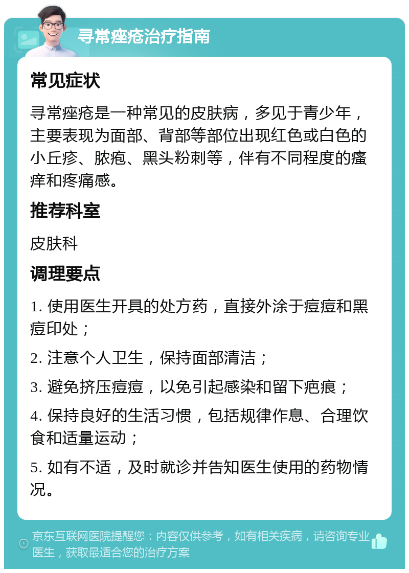 寻常痤疮治疗指南 常见症状 寻常痤疮是一种常见的皮肤病，多见于青少年，主要表现为面部、背部等部位出现红色或白色的小丘疹、脓疱、黑头粉刺等，伴有不同程度的瘙痒和疼痛感。 推荐科室 皮肤科 调理要点 1. 使用医生开具的处方药，直接外涂于痘痘和黑痘印处； 2. 注意个人卫生，保持面部清洁； 3. 避免挤压痘痘，以免引起感染和留下疤痕； 4. 保持良好的生活习惯，包括规律作息、合理饮食和适量运动； 5. 如有不适，及时就诊并告知医生使用的药物情况。