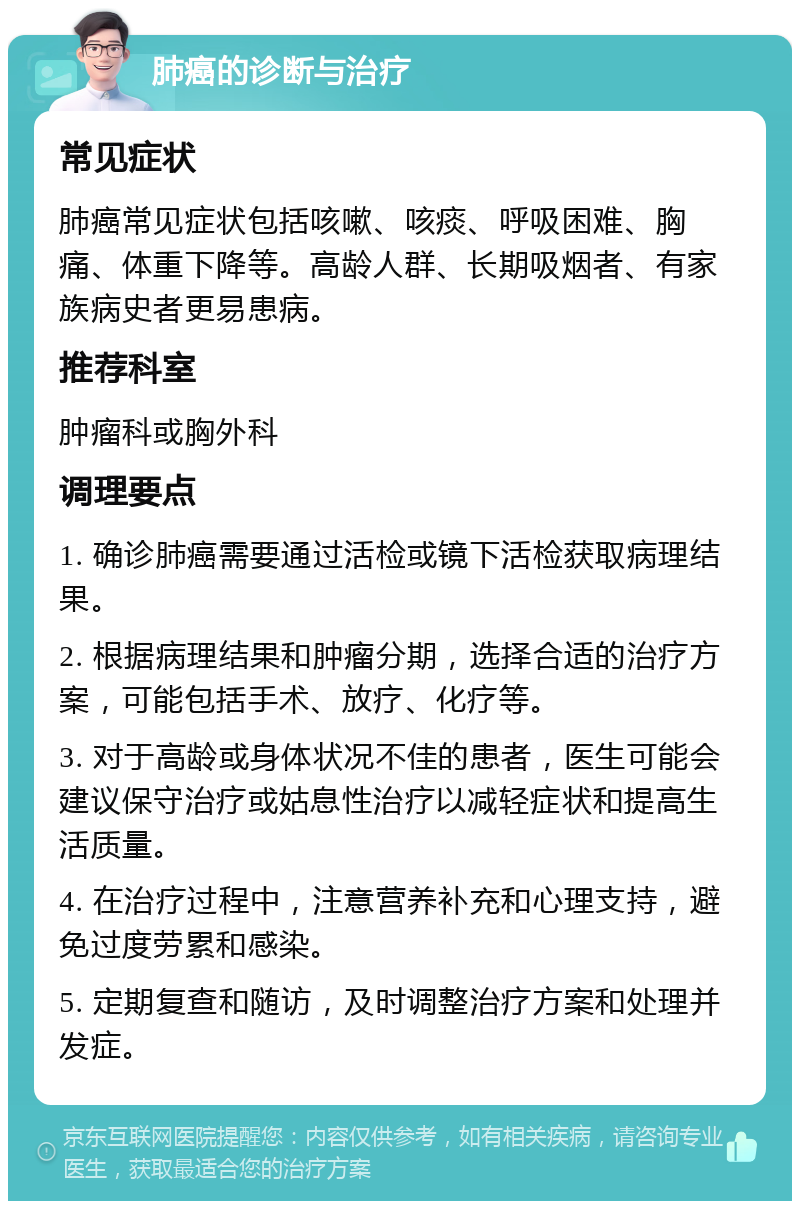 肺癌的诊断与治疗 常见症状 肺癌常见症状包括咳嗽、咳痰、呼吸困难、胸痛、体重下降等。高龄人群、长期吸烟者、有家族病史者更易患病。 推荐科室 肿瘤科或胸外科 调理要点 1. 确诊肺癌需要通过活检或镜下活检获取病理结果。 2. 根据病理结果和肿瘤分期，选择合适的治疗方案，可能包括手术、放疗、化疗等。 3. 对于高龄或身体状况不佳的患者，医生可能会建议保守治疗或姑息性治疗以减轻症状和提高生活质量。 4. 在治疗过程中，注意营养补充和心理支持，避免过度劳累和感染。 5. 定期复查和随访，及时调整治疗方案和处理并发症。