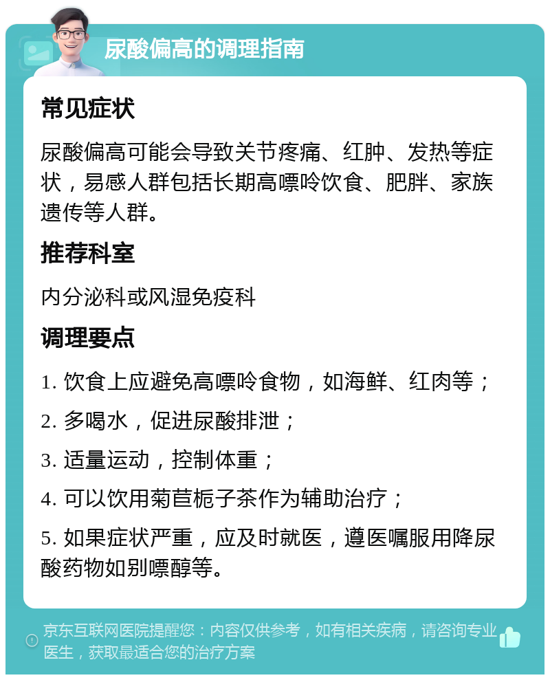 尿酸偏高的调理指南 常见症状 尿酸偏高可能会导致关节疼痛、红肿、发热等症状，易感人群包括长期高嘌呤饮食、肥胖、家族遗传等人群。 推荐科室 内分泌科或风湿免疫科 调理要点 1. 饮食上应避免高嘌呤食物，如海鲜、红肉等； 2. 多喝水，促进尿酸排泄； 3. 适量运动，控制体重； 4. 可以饮用菊苣栀子茶作为辅助治疗； 5. 如果症状严重，应及时就医，遵医嘱服用降尿酸药物如别嘌醇等。