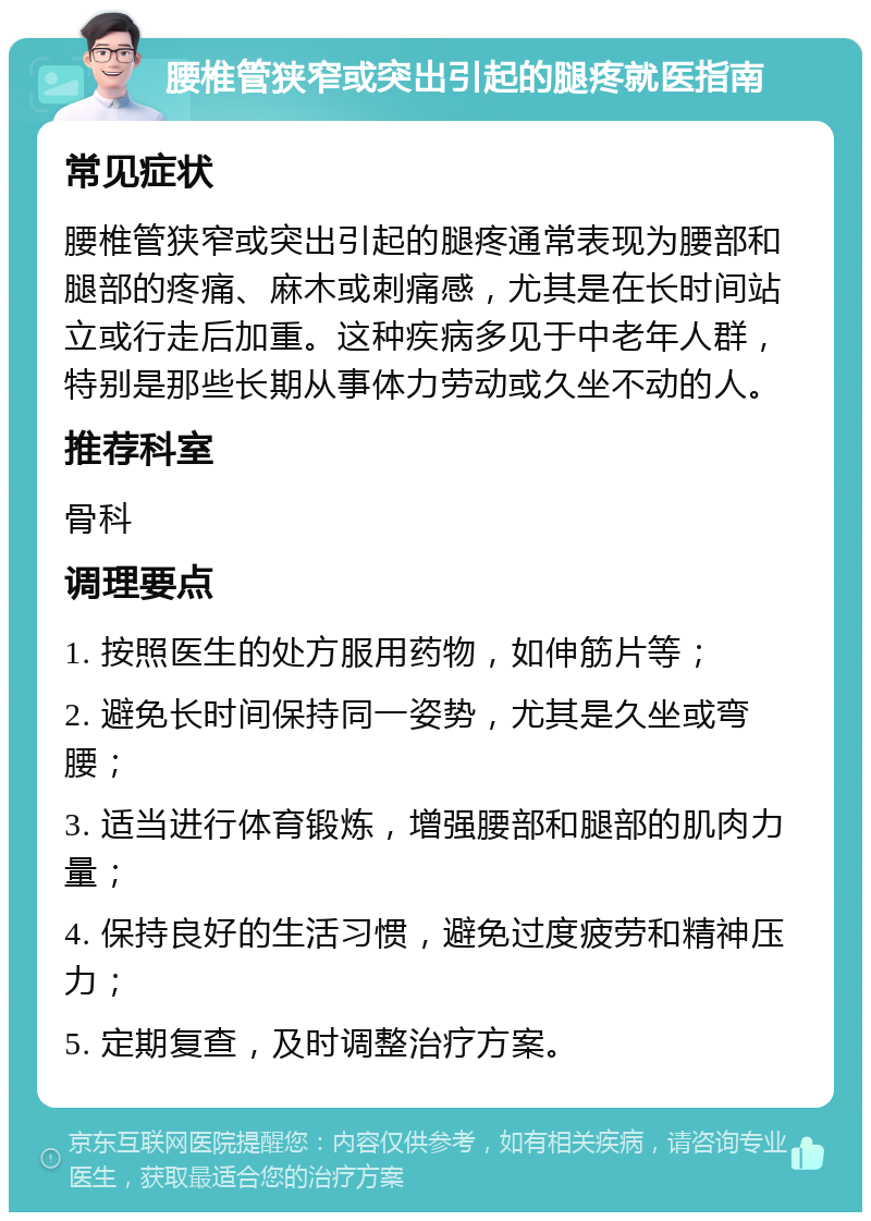 腰椎管狭窄或突出引起的腿疼就医指南 常见症状 腰椎管狭窄或突出引起的腿疼通常表现为腰部和腿部的疼痛、麻木或刺痛感，尤其是在长时间站立或行走后加重。这种疾病多见于中老年人群，特别是那些长期从事体力劳动或久坐不动的人。 推荐科室 骨科 调理要点 1. 按照医生的处方服用药物，如伸筋片等； 2. 避免长时间保持同一姿势，尤其是久坐或弯腰； 3. 适当进行体育锻炼，增强腰部和腿部的肌肉力量； 4. 保持良好的生活习惯，避免过度疲劳和精神压力； 5. 定期复查，及时调整治疗方案。