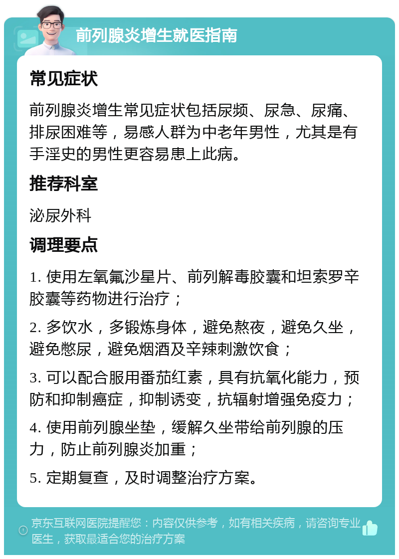 前列腺炎增生就医指南 常见症状 前列腺炎增生常见症状包括尿频、尿急、尿痛、排尿困难等，易感人群为中老年男性，尤其是有手淫史的男性更容易患上此病。 推荐科室 泌尿外科 调理要点 1. 使用左氧氟沙星片、前列解毒胶囊和坦索罗辛胶囊等药物进行治疗； 2. 多饮水，多锻炼身体，避免熬夜，避免久坐，避免憋尿，避免烟酒及辛辣刺激饮食； 3. 可以配合服用番茄红素，具有抗氧化能力，预防和抑制癌症，抑制诱变，抗辐射增强免疫力； 4. 使用前列腺坐垫，缓解久坐带给前列腺的压力，防止前列腺炎加重； 5. 定期复查，及时调整治疗方案。