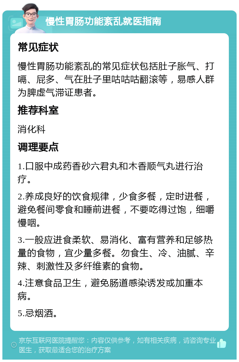 慢性胃肠功能紊乱就医指南 常见症状 慢性胃肠功能紊乱的常见症状包括肚子胀气、打嗝、屁多、气在肚子里咕咕咕翻滚等，易感人群为脾虚气滞证患者。 推荐科室 消化科 调理要点 1.口服中成药香砂六君丸和木香顺气丸进行治疗。 2.养成良好的饮食规律，少食多餐，定时进餐，避免餐间零食和睡前进餐，不要吃得过饱，细嚼慢咽。 3.一般应进食柔软、易消化、富有营养和足够热量的食物，宜少量多餐。勿食生、冷、油腻、辛辣、刺激性及多纤维素的食物。 4.注意食品卫生，避免肠道感染诱发或加重本病。 5.忌烟酒。