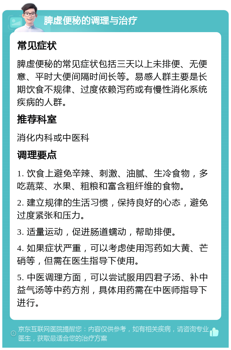 脾虚便秘的调理与治疗 常见症状 脾虚便秘的常见症状包括三天以上未排便、无便意、平时大便间隔时间长等。易感人群主要是长期饮食不规律、过度依赖泻药或有慢性消化系统疾病的人群。 推荐科室 消化内科或中医科 调理要点 1. 饮食上避免辛辣、刺激、油腻、生冷食物，多吃蔬菜、水果、粗粮和富含粗纤维的食物。 2. 建立规律的生活习惯，保持良好的心态，避免过度紧张和压力。 3. 适量运动，促进肠道蠕动，帮助排便。 4. 如果症状严重，可以考虑使用泻药如大黄、芒硝等，但需在医生指导下使用。 5. 中医调理方面，可以尝试服用四君子汤、补中益气汤等中药方剂，具体用药需在中医师指导下进行。