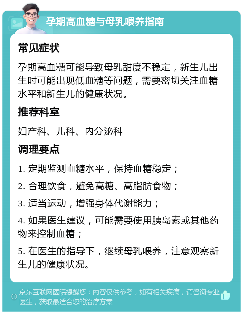 孕期高血糖与母乳喂养指南 常见症状 孕期高血糖可能导致母乳甜度不稳定，新生儿出生时可能出现低血糖等问题，需要密切关注血糖水平和新生儿的健康状况。 推荐科室 妇产科、儿科、内分泌科 调理要点 1. 定期监测血糖水平，保持血糖稳定； 2. 合理饮食，避免高糖、高脂肪食物； 3. 适当运动，增强身体代谢能力； 4. 如果医生建议，可能需要使用胰岛素或其他药物来控制血糖； 5. 在医生的指导下，继续母乳喂养，注意观察新生儿的健康状况。