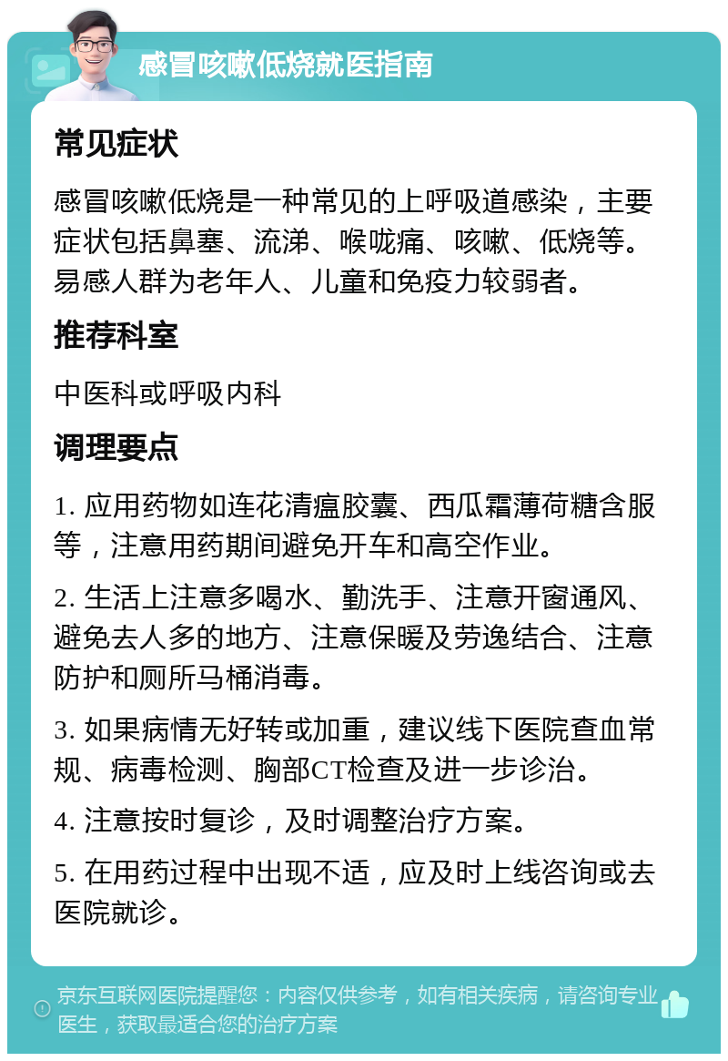 感冒咳嗽低烧就医指南 常见症状 感冒咳嗽低烧是一种常见的上呼吸道感染，主要症状包括鼻塞、流涕、喉咙痛、咳嗽、低烧等。易感人群为老年人、儿童和免疫力较弱者。 推荐科室 中医科或呼吸内科 调理要点 1. 应用药物如连花清瘟胶囊、西瓜霜薄荷糖含服等，注意用药期间避免开车和高空作业。 2. 生活上注意多喝水、勤洗手、注意开窗通风、避免去人多的地方、注意保暖及劳逸结合、注意防护和厕所马桶消毒。 3. 如果病情无好转或加重，建议线下医院查血常规、病毒检测、胸部CT检查及进一步诊治。 4. 注意按时复诊，及时调整治疗方案。 5. 在用药过程中出现不适，应及时上线咨询或去医院就诊。