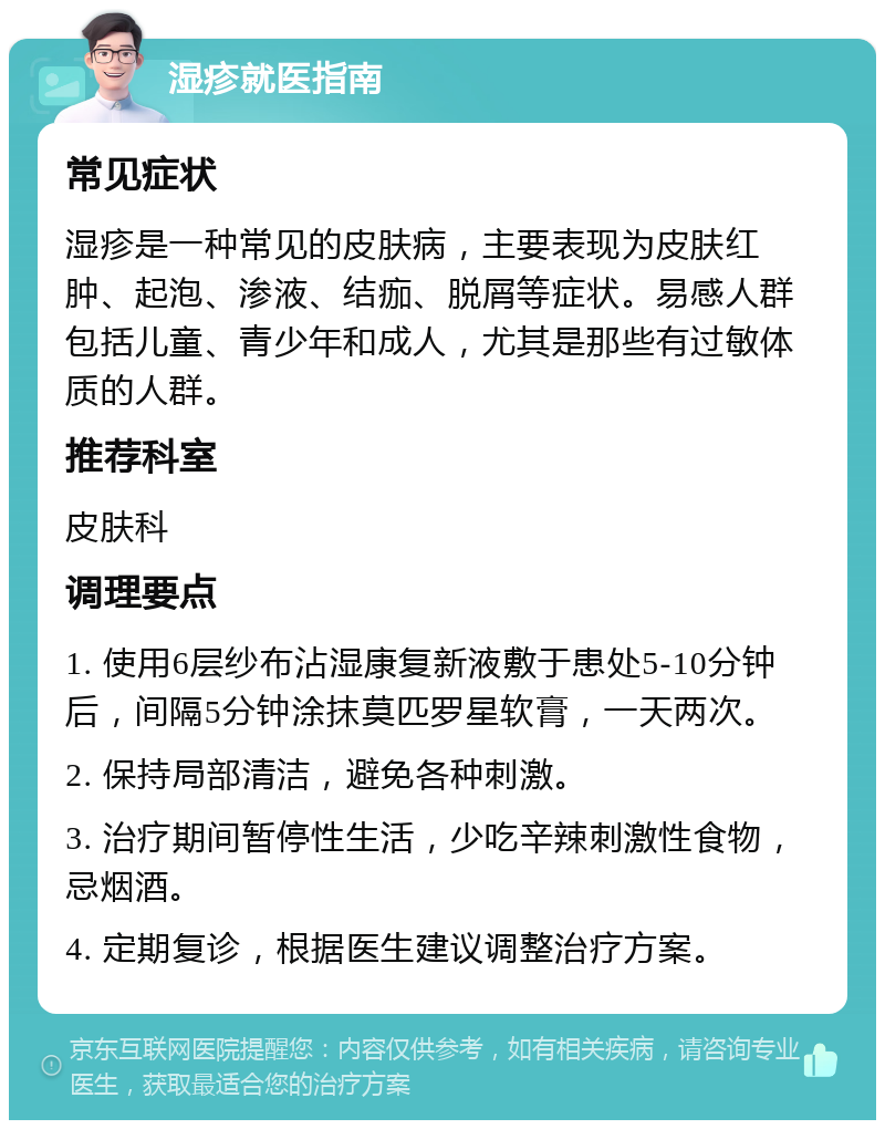 湿疹就医指南 常见症状 湿疹是一种常见的皮肤病，主要表现为皮肤红肿、起泡、渗液、结痂、脱屑等症状。易感人群包括儿童、青少年和成人，尤其是那些有过敏体质的人群。 推荐科室 皮肤科 调理要点 1. 使用6层纱布沾湿康复新液敷于患处5-10分钟后，间隔5分钟涂抹莫匹罗星软膏，一天两次。 2. 保持局部清洁，避免各种刺激。 3. 治疗期间暂停性生活，少吃辛辣刺激性食物，忌烟酒。 4. 定期复诊，根据医生建议调整治疗方案。