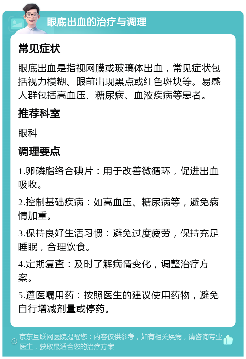 眼底出血的治疗与调理 常见症状 眼底出血是指视网膜或玻璃体出血，常见症状包括视力模糊、眼前出现黑点或红色斑块等。易感人群包括高血压、糖尿病、血液疾病等患者。 推荐科室 眼科 调理要点 1.卵磷脂络合碘片：用于改善微循环，促进出血吸收。 2.控制基础疾病：如高血压、糖尿病等，避免病情加重。 3.保持良好生活习惯：避免过度疲劳，保持充足睡眠，合理饮食。 4.定期复查：及时了解病情变化，调整治疗方案。 5.遵医嘱用药：按照医生的建议使用药物，避免自行增减剂量或停药。