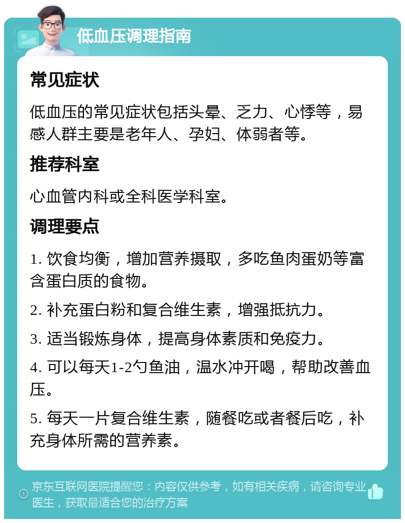 低血压调理指南 常见症状 低血压的常见症状包括头晕、乏力、心悸等，易感人群主要是老年人、孕妇、体弱者等。 推荐科室 心血管内科或全科医学科室。 调理要点 1. 饮食均衡，增加营养摄取，多吃鱼肉蛋奶等富含蛋白质的食物。 2. 补充蛋白粉和复合维生素，增强抵抗力。 3. 适当锻炼身体，提高身体素质和免疫力。 4. 可以每天1-2勺鱼油，温水冲开喝，帮助改善血压。 5. 每天一片复合维生素，随餐吃或者餐后吃，补充身体所需的营养素。