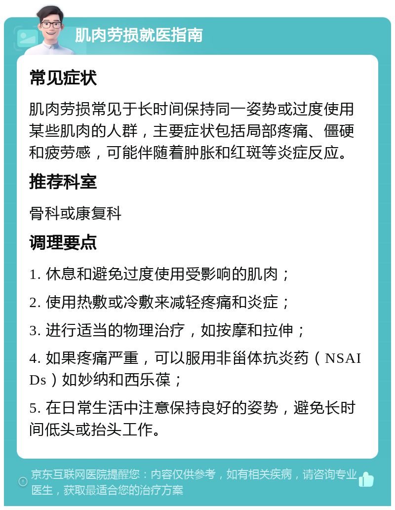 肌肉劳损就医指南 常见症状 肌肉劳损常见于长时间保持同一姿势或过度使用某些肌肉的人群，主要症状包括局部疼痛、僵硬和疲劳感，可能伴随着肿胀和红斑等炎症反应。 推荐科室 骨科或康复科 调理要点 1. 休息和避免过度使用受影响的肌肉； 2. 使用热敷或冷敷来减轻疼痛和炎症； 3. 进行适当的物理治疗，如按摩和拉伸； 4. 如果疼痛严重，可以服用非甾体抗炎药（NSAIDs）如妙纳和西乐葆； 5. 在日常生活中注意保持良好的姿势，避免长时间低头或抬头工作。