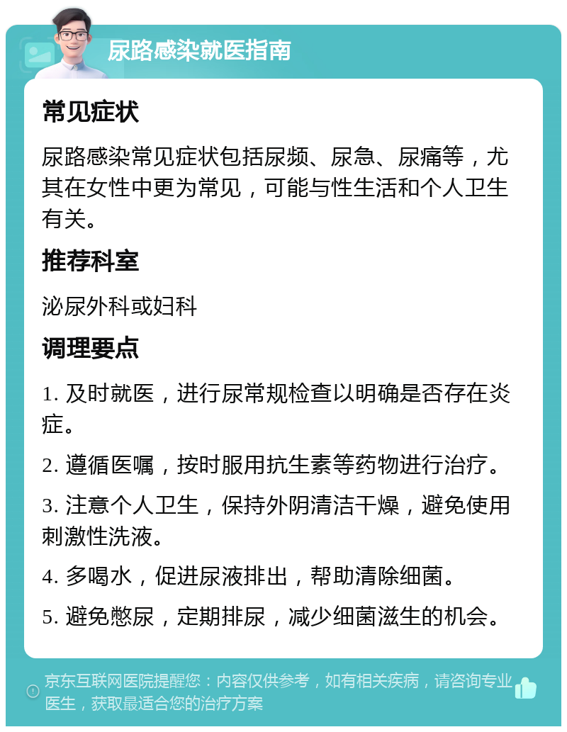 尿路感染就医指南 常见症状 尿路感染常见症状包括尿频、尿急、尿痛等，尤其在女性中更为常见，可能与性生活和个人卫生有关。 推荐科室 泌尿外科或妇科 调理要点 1. 及时就医，进行尿常规检查以明确是否存在炎症。 2. 遵循医嘱，按时服用抗生素等药物进行治疗。 3. 注意个人卫生，保持外阴清洁干燥，避免使用刺激性洗液。 4. 多喝水，促进尿液排出，帮助清除细菌。 5. 避免憋尿，定期排尿，减少细菌滋生的机会。