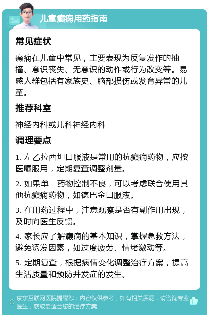 儿童癫痫用药指南 常见症状 癫痫在儿童中常见，主要表现为反复发作的抽搐、意识丧失、无意识的动作或行为改变等。易感人群包括有家族史、脑部损伤或发育异常的儿童。 推荐科室 神经内科或儿科神经内科 调理要点 1. 左乙拉西坦口服液是常用的抗癫痫药物，应按医嘱服用，定期复查调整剂量。 2. 如果单一药物控制不良，可以考虑联合使用其他抗癫痫药物，如德巴金口服液。 3. 在用药过程中，注意观察是否有副作用出现，及时向医生反馈。 4. 家长应了解癫痫的基本知识，掌握急救方法，避免诱发因素，如过度疲劳、情绪激动等。 5. 定期复查，根据病情变化调整治疗方案，提高生活质量和预防并发症的发生。