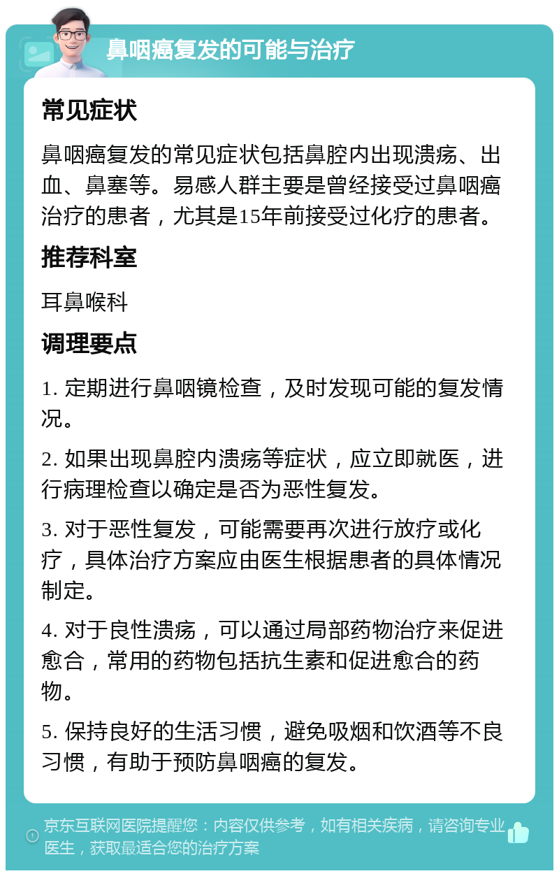 鼻咽癌复发的可能与治疗 常见症状 鼻咽癌复发的常见症状包括鼻腔内出现溃疡、出血、鼻塞等。易感人群主要是曾经接受过鼻咽癌治疗的患者，尤其是15年前接受过化疗的患者。 推荐科室 耳鼻喉科 调理要点 1. 定期进行鼻咽镜检查，及时发现可能的复发情况。 2. 如果出现鼻腔内溃疡等症状，应立即就医，进行病理检查以确定是否为恶性复发。 3. 对于恶性复发，可能需要再次进行放疗或化疗，具体治疗方案应由医生根据患者的具体情况制定。 4. 对于良性溃疡，可以通过局部药物治疗来促进愈合，常用的药物包括抗生素和促进愈合的药物。 5. 保持良好的生活习惯，避免吸烟和饮酒等不良习惯，有助于预防鼻咽癌的复发。