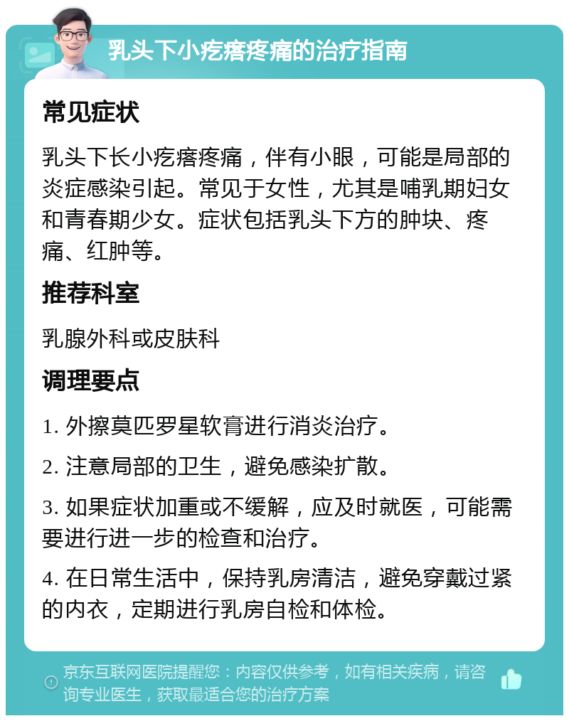 乳头下小疙瘩疼痛的治疗指南 常见症状 乳头下长小疙瘩疼痛，伴有小眼，可能是局部的炎症感染引起。常见于女性，尤其是哺乳期妇女和青春期少女。症状包括乳头下方的肿块、疼痛、红肿等。 推荐科室 乳腺外科或皮肤科 调理要点 1. 外擦莫匹罗星软膏进行消炎治疗。 2. 注意局部的卫生，避免感染扩散。 3. 如果症状加重或不缓解，应及时就医，可能需要进行进一步的检查和治疗。 4. 在日常生活中，保持乳房清洁，避免穿戴过紧的内衣，定期进行乳房自检和体检。