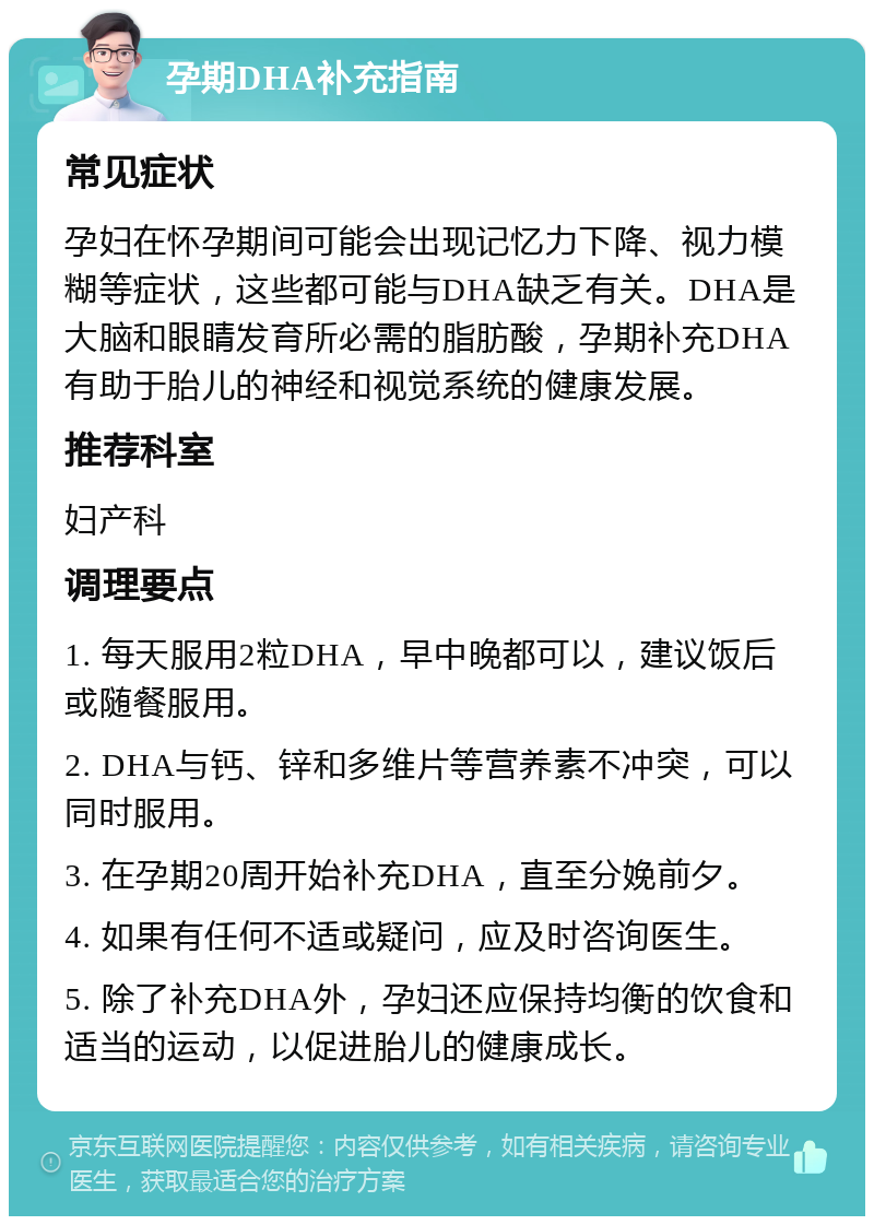 孕期DHA补充指南 常见症状 孕妇在怀孕期间可能会出现记忆力下降、视力模糊等症状，这些都可能与DHA缺乏有关。DHA是大脑和眼睛发育所必需的脂肪酸，孕期补充DHA有助于胎儿的神经和视觉系统的健康发展。 推荐科室 妇产科 调理要点 1. 每天服用2粒DHA，早中晚都可以，建议饭后或随餐服用。 2. DHA与钙、锌和多维片等营养素不冲突，可以同时服用。 3. 在孕期20周开始补充DHA，直至分娩前夕。 4. 如果有任何不适或疑问，应及时咨询医生。 5. 除了补充DHA外，孕妇还应保持均衡的饮食和适当的运动，以促进胎儿的健康成长。