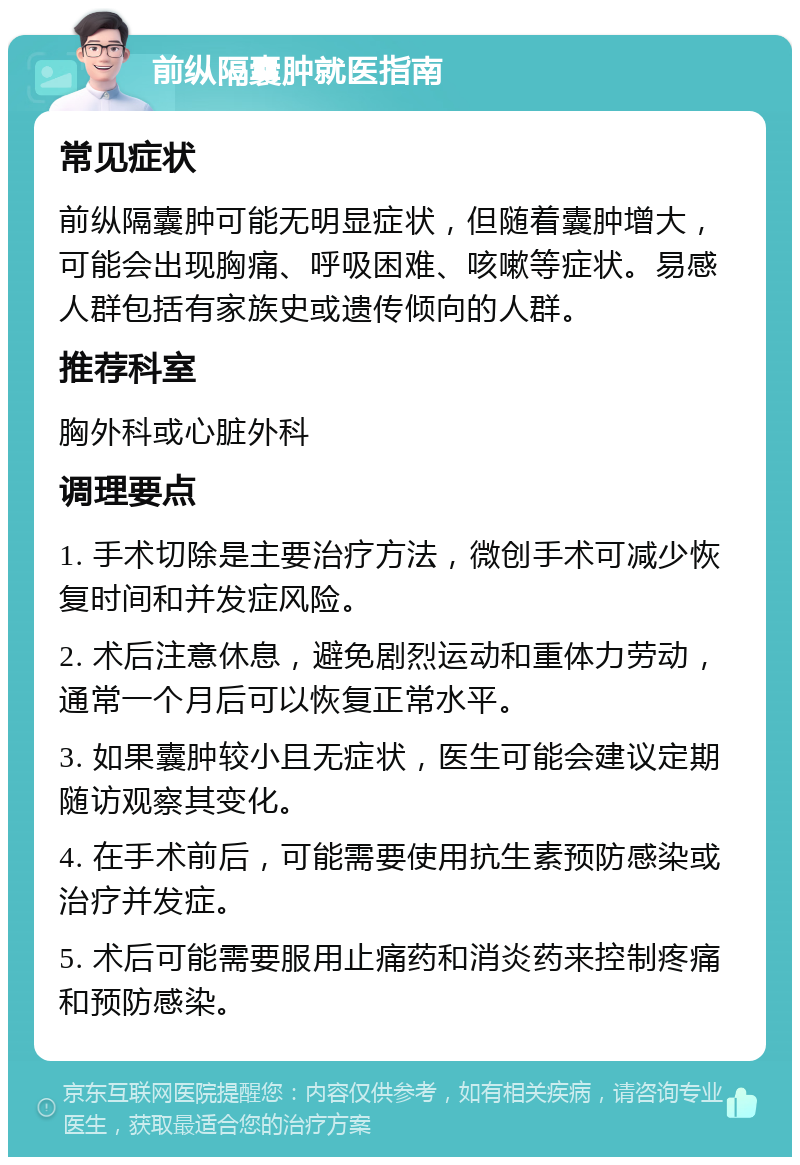 前纵隔囊肿就医指南 常见症状 前纵隔囊肿可能无明显症状，但随着囊肿增大，可能会出现胸痛、呼吸困难、咳嗽等症状。易感人群包括有家族史或遗传倾向的人群。 推荐科室 胸外科或心脏外科 调理要点 1. 手术切除是主要治疗方法，微创手术可减少恢复时间和并发症风险。 2. 术后注意休息，避免剧烈运动和重体力劳动，通常一个月后可以恢复正常水平。 3. 如果囊肿较小且无症状，医生可能会建议定期随访观察其变化。 4. 在手术前后，可能需要使用抗生素预防感染或治疗并发症。 5. 术后可能需要服用止痛药和消炎药来控制疼痛和预防感染。