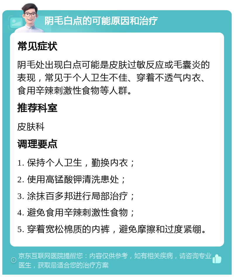 阴毛白点的可能原因和治疗 常见症状 阴毛处出现白点可能是皮肤过敏反应或毛囊炎的表现，常见于个人卫生不佳、穿着不透气内衣、食用辛辣刺激性食物等人群。 推荐科室 皮肤科 调理要点 1. 保持个人卫生，勤换内衣； 2. 使用高锰酸钾清洗患处； 3. 涂抹百多邦进行局部治疗； 4. 避免食用辛辣刺激性食物； 5. 穿着宽松棉质的内裤，避免摩擦和过度紧绷。